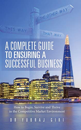 A Complete Guide to Ensuring a Successful Business: How to Begin, Survive and Thrive in the Competitive Market Environment