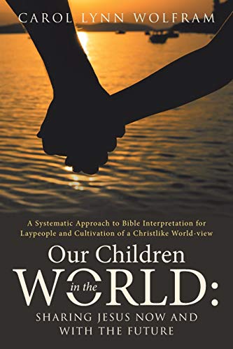 OUR CHILDREN IN THE WORLD: Sharing Jesus Now and with the Future: Sharing Jesus Now and with the Future: A Systematic Approach to Bible Interpretation ... and Cultivation of a Christlike World-view