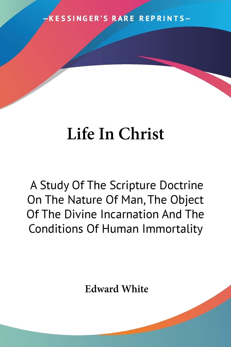 Life In Christ: A Study Of The Scripture Doctrine On The Nature Of Man, The Object Of The Divine Incarnation And The Conditions Of Human Immortality