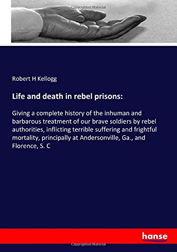 Life and death in rebel prisons:: Giving a complete history of the inhuman and barbarous treatment of our brave soldiers by rebel authorities, ... at Andersonville, Ga., and Florence, S. C
