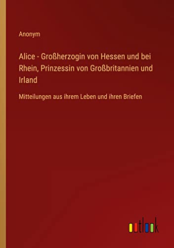 Alice - Großherzogin von Hessen und bei Rhein, Prinzessin von Großbritannien und Irland: Mitteilungen aus ihrem Leben und ihren Briefen