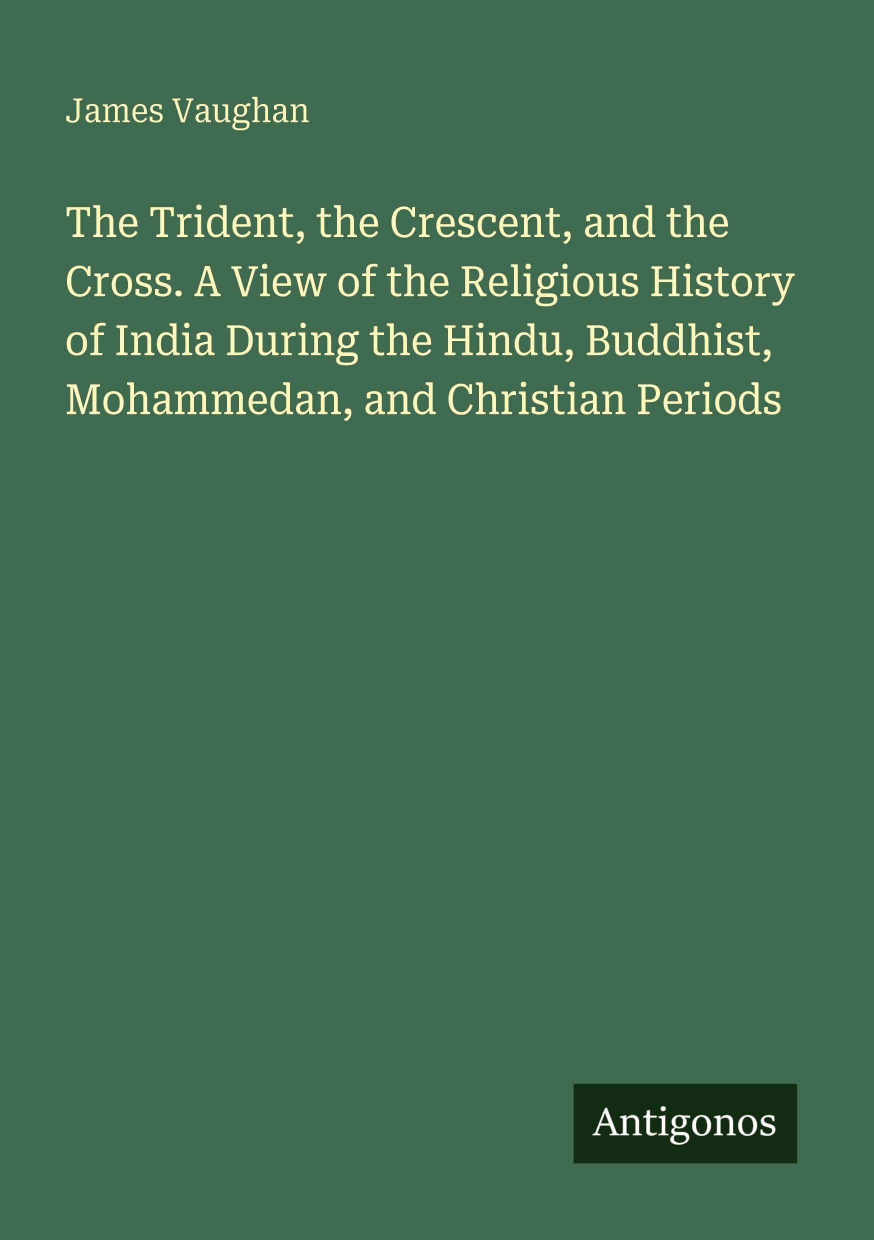 The Trident, the Crescent, and the Cross. A View of the Religious History of India During the Hindu, Buddhist, Mohammedan, and Christian Periods