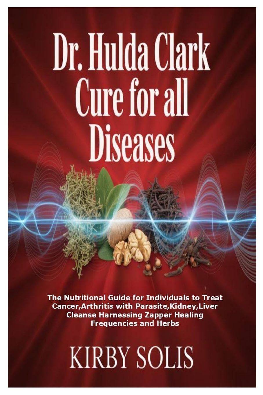 Kirby Solis Dr. Hulda Clark Cure For All Diseases, The Nutritional Guide For Individuals To Treat Cancer, Arthritis With Parasite, Kidney, Liver Cleanse