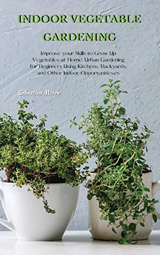 INDOOR VEGETABLE GARDENING: Improve your Skills to Grow Up Vegetables at Home. Urban Gardening for Beginners Using Kitchens, Backyards, and Other Indoor Opportunities.