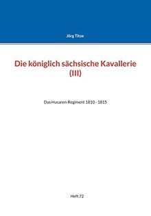 Die königlich sächsische Kavallerie (III): Das Husaren-Regiment 1810 - 1815 (Beiträge zur sächsischen Militärgeschichte zwischen 1793 und 1815)