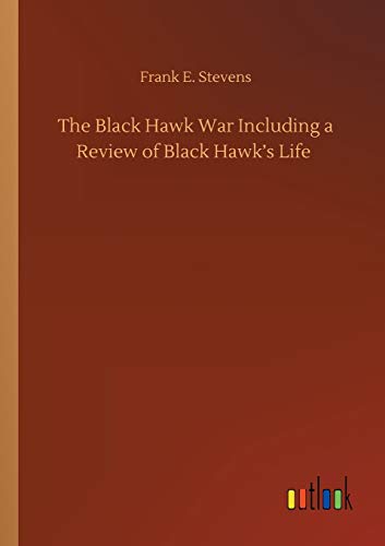 The Black Hawk War Including a Review of Black Hawk's Life