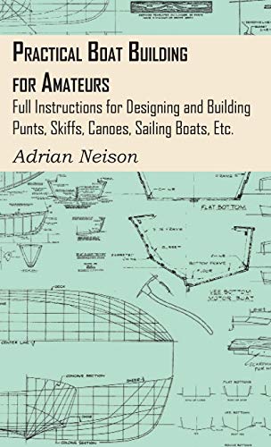 Practical Boat Building for Amateurs: Full Instructions for Designing and Building Punts, Skiffs, Canoes, Sailing Boats, Etc.