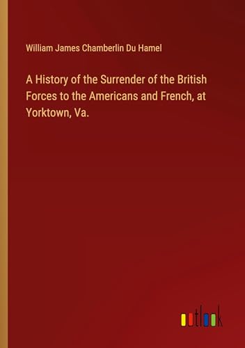A History of the Surrender of the British Forces to the Americans and French, at Yorktown, Va.