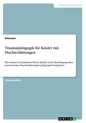 Traumapädagogik für Kinder mit Fluchterfahrungen: Wie können Sozialarbeiter*Innen Kinder in der Bewältigung ihrer traumatischen Fluchterfahrungen pädagogisch begleiten?