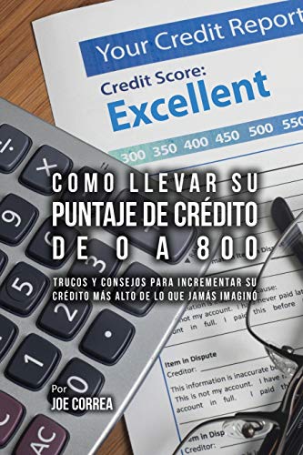 Como Llevar Su Puntaje De Crédito De 0 a 800: Trucos Y Consejos Para Incrementar Su Crédito Más Alto De Lo Que Jamás Imaginó