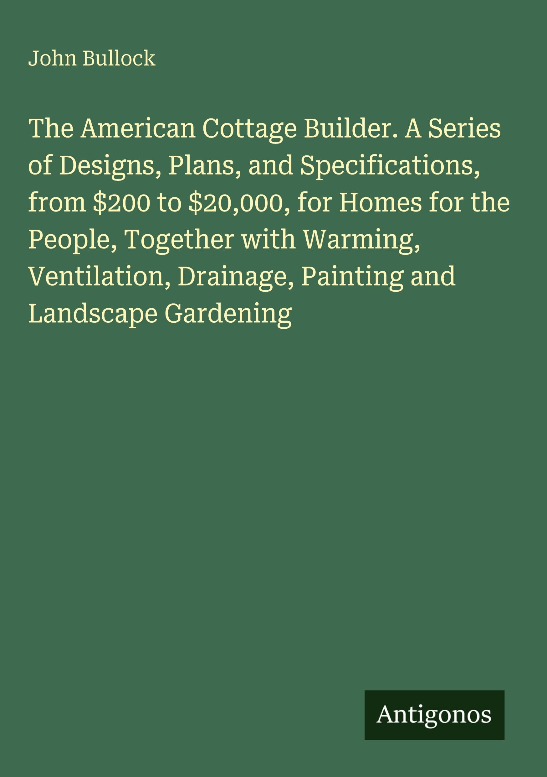 The American Cottage Builder. A Series of Designs, Plans, and Specifications, from $200 to $20,000, for Homes for the People, Together with Warming, ... Drainage, Painting and Landscape Gardening