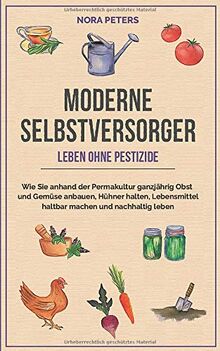 Moderne Selbstversorger - Leben ohne Pestizide: Wie Sie anhand der Permakultur ganzjährig Obst und Gemüse anbauen, Hühner halten, Lebensmittel haltbar machen und nachhaltig leben