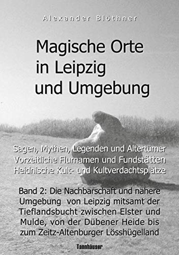 Magische Orte in Leipzig und Umgebung: Sagen, Mythen, Legenden und Altertümer, vorzeitliche Flurnamen und Fundstätten, heidnische Kult- und ... Heide bis zum Zeitz-Altenburger Lösshügelland