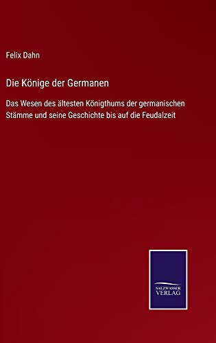 Die Könige der Germanen: Das Wesen des ältesten Königthums der germanischen Stämme und seine Geschichte bis auf die Feudalzeit