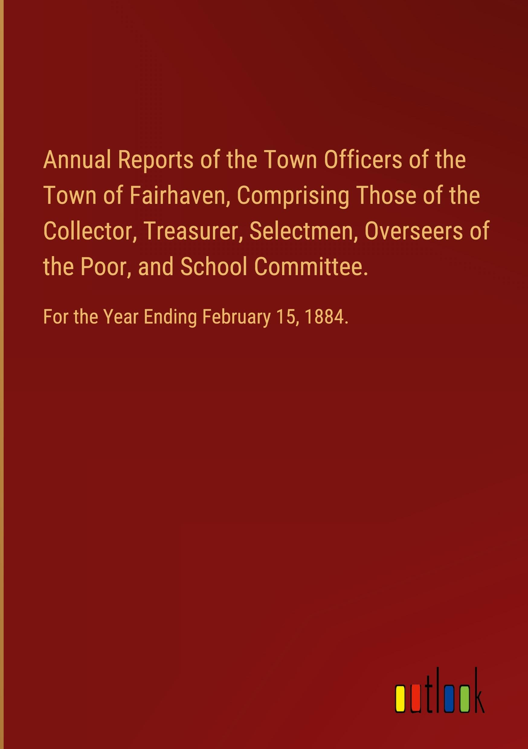 Annual Reports of the Town Officers of the Town of Fairhaven, Comprising Those of the Collector, Treasurer, Selectmen, Overseers of the Poor, and ... For the Year Ending February 15, 1884.
