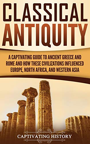 Classical Antiquity: A Captivating Guide to Ancient Greece and Rome and How These Civilizations Influenced Europe, North Africa, and Western Asia