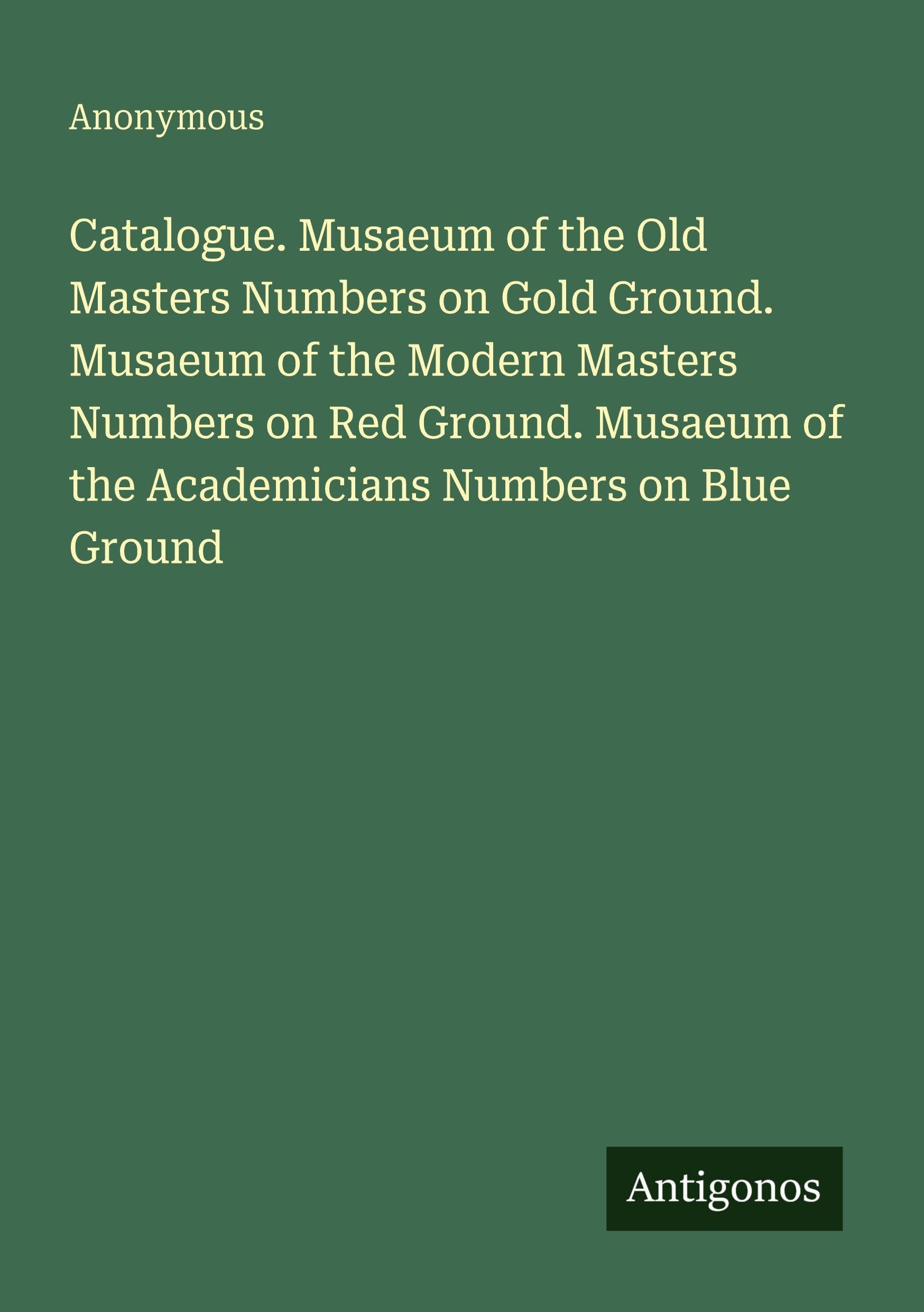 Catalogue. Musaeum of the Old Masters Numbers on Gold Ground. Musaeum of the Modern Masters Numbers on Red Ground. Musaeum of the Academicians Numbers on Blue Ground