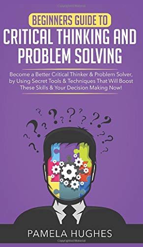 Beginners Guide to Critical Thinking and Problem Solving: Become a Better Critical Thinker & Problem Solver, by Using Secret Tools & Techniques That Will Boost These Skills & Your Decision Making Now!