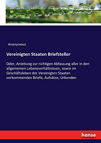 Vereinigten Staaten Briefsteller: Oder, Anleitung zur richtigen Abfassung aller in den allgemeinen Lebensverhältnissen, sowie im Geschäftsleben der ... vorkommenden Briefe, Aufsätze, Urkunden
