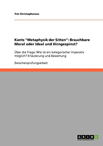 Kants Metaphysik der Sitten: Brauchbare Moral oder Ideal und Hirngespinst?: Über die Frage: Wie ist ein kategorischer Imperativ möglich? Erläuterung und Bewertung
