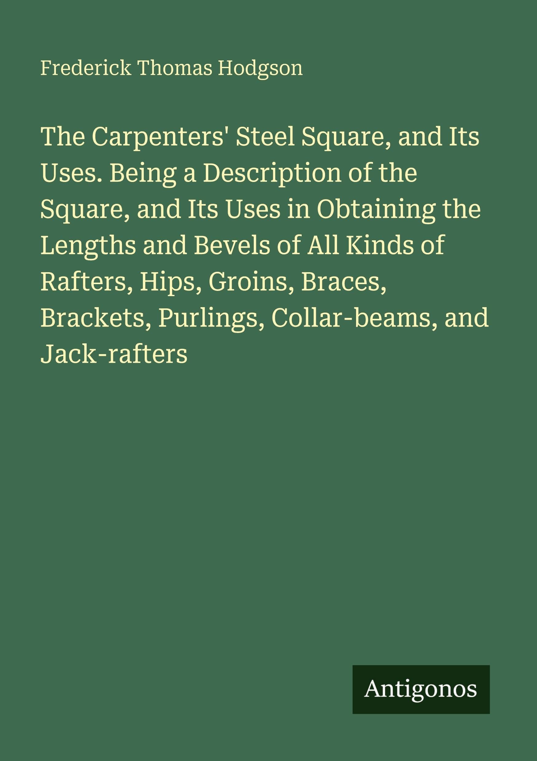 The Carpenters' Steel Square, and Its Uses. Being a Description of the Square, and Its Uses in Obtaining the Lengths and Bevels of All Kinds of ... Purlings, Collar-beams, and Jack-rafters