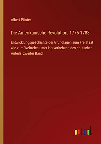 Die Amerikanische Revolution, 1775-1783: Entwicklungsgeschichte der Grundlagen zum Freistaat wie zum Weltreich unter Hervorhebung des deutschen Anteils, zweiter Band