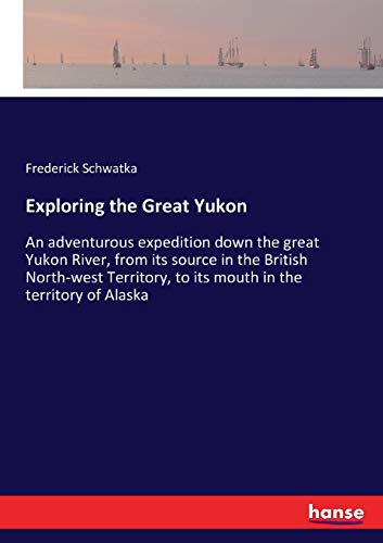 Exploring the Great Yukon: An adventurous expedition down the great Yukon River, from its source in the British North-west Territory, to its mouth in the territory of Alaska