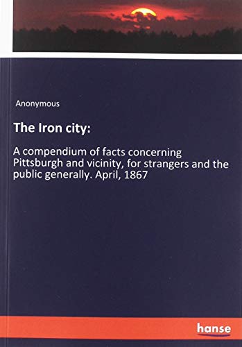 The Iron city:: A compendium of facts concerning Pittsburgh and vicinity, for strangers and the public generally. April, 1867