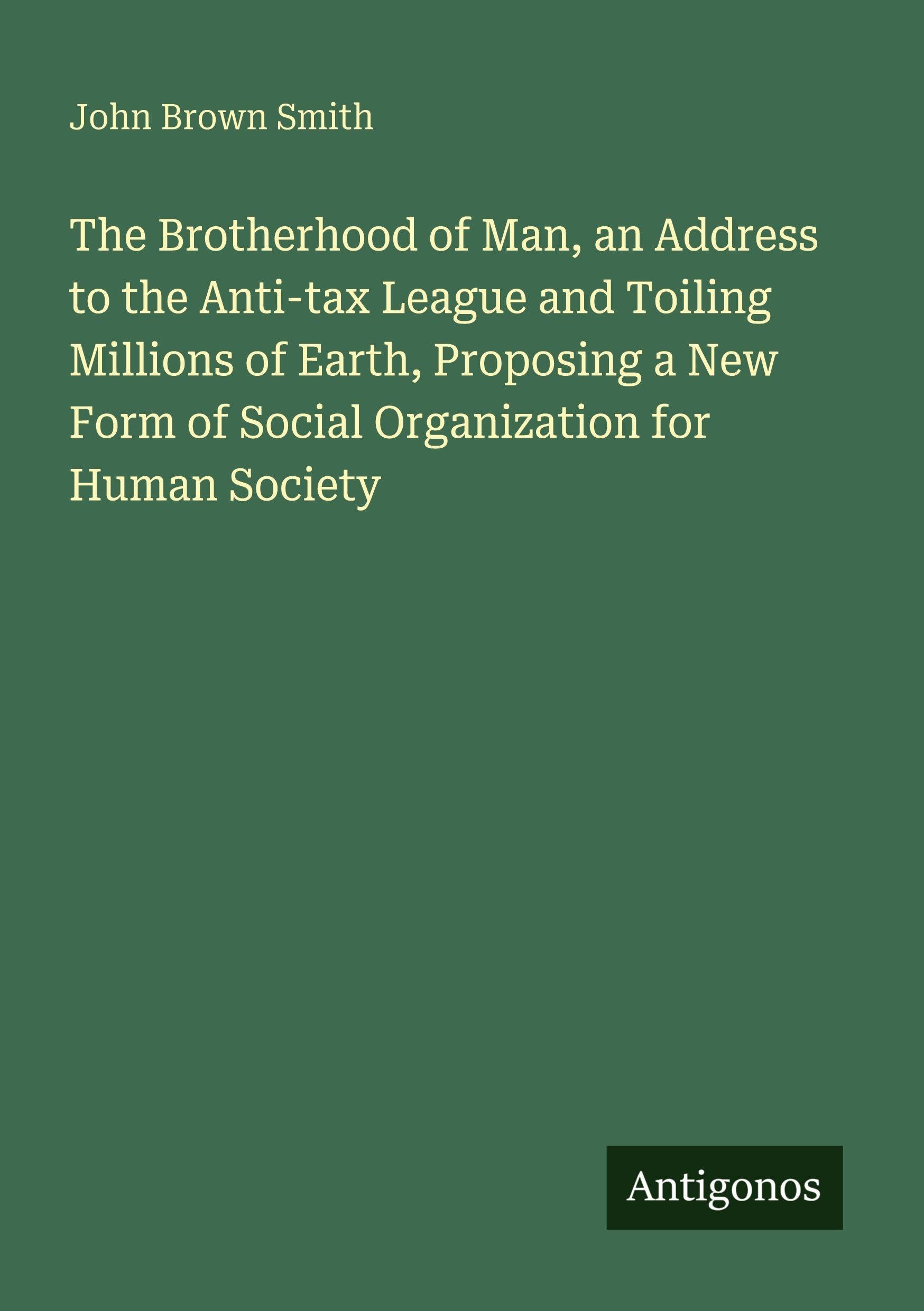 The Brotherhood of Man, an Address to the Anti-tax League and Toiling Millions of Earth, Proposing a New Form of Social Organization for Human Society