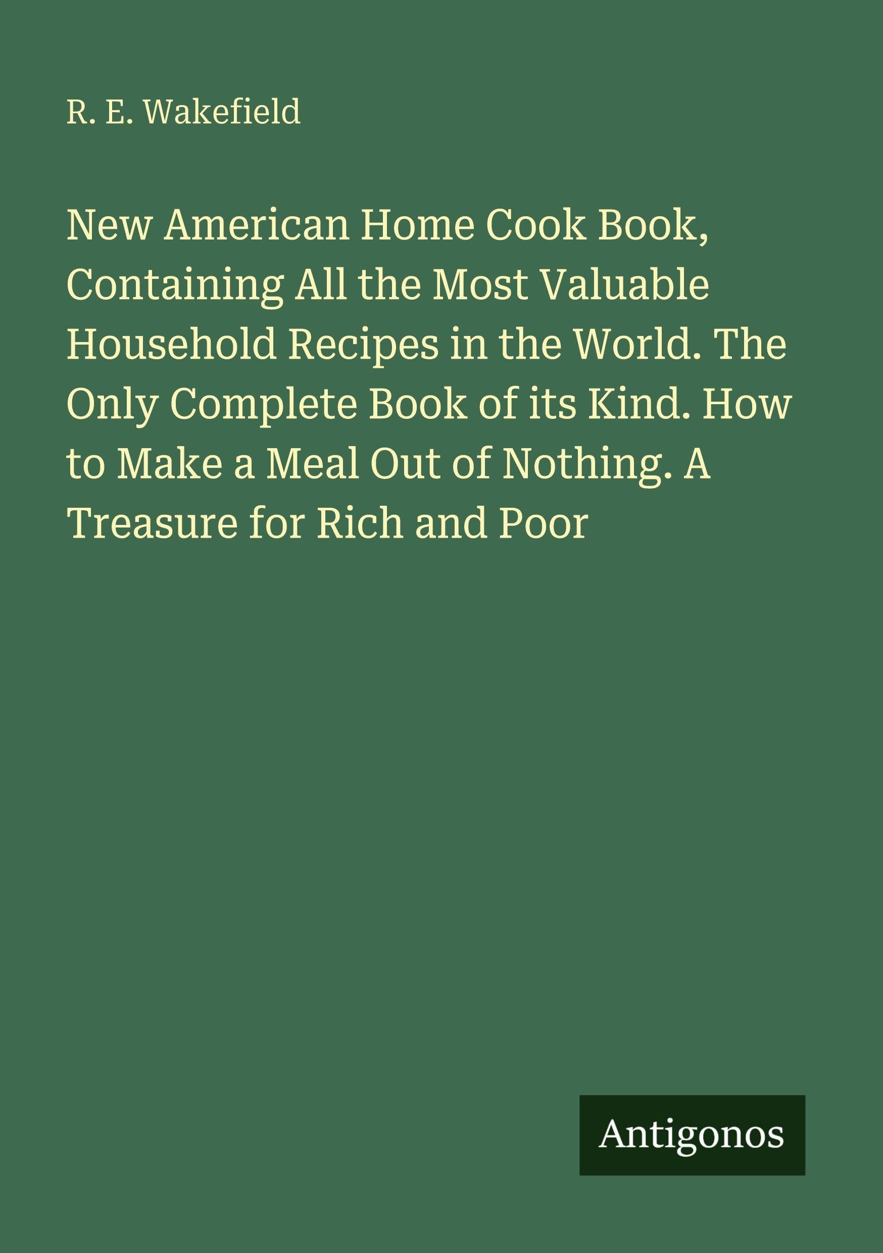 New American Home Cook Book, Containing All the Most Valuable Household Recipes in the World. The Only Complete Book of its Kind. How to Make a Meal Out of Nothing. A Treasure for Rich and Poor