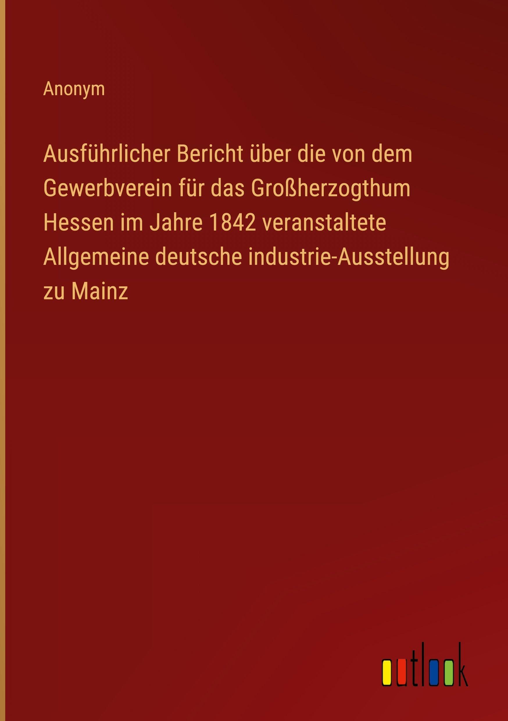 Ausführlicher Bericht über die von dem Gewerbverein für das Großherzogthum Hessen im Jahre 1842 veranstaltete Allgemeine deutsche industrie-Ausstellung zu Mainz