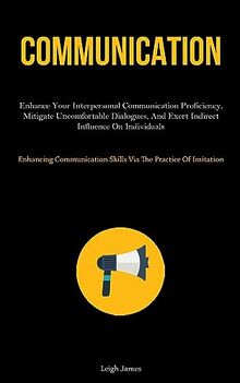 Communication: Enhance Your Interpersonal Communication Proficiency, Mitigate Uncomfortable Dialogues, And Exert Indirect Influence On Individuals ... Skills Via The Practice Of Imitation)