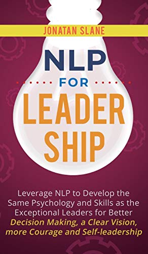 NLP for Leadership: Leverage NLP to Develop the Same Psychology and Skills as the Exceptional Leaders for Better Decision-making, a Clear Vision, More Courage and Self-leadership