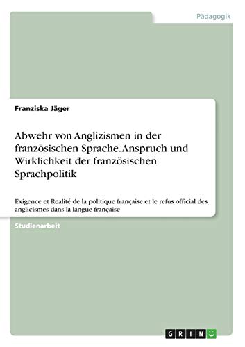 Abwehr von Anglizismen in der französischen Sprache. Anspruch und Wirklichkeit der französischen Sprachpolitik: Exigence et Realité de la politique ... des anglicismes dans la langue française