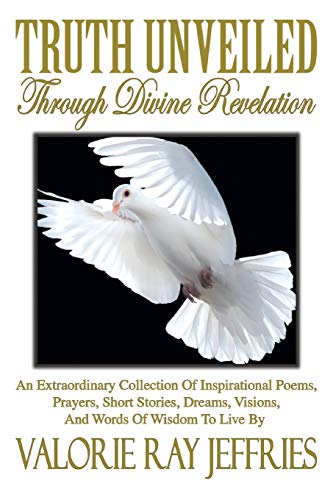Truth Unveiled Through Divine Revelation: An Extraordinary Collection of Inspirational Poems, Prayers, Short Stories, Dreams, Visions, And Words of Wisdom to Live by