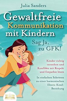 GEWALTFREIE KOMMUNIKATION MIT KINDERN - Sag Ja, zu GFK!: Kinder richtig verstehen und Konflikte mit Respekt und Empathie lösen - In einfachen Schritten zu einer harmonischen Eltern-Kind-Beziehung