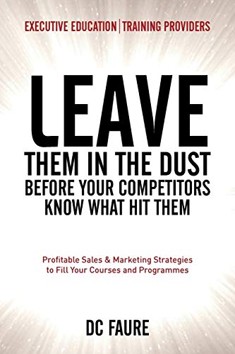 Leave Them in the Dust!: How to Out-sell and Out-Market Every Executive Education or Training Provider that you Compete Against No Matter How Large or Small You Are!