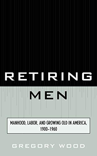 Retiring Men: Manhood, Labor, and Growing Old in America, 1900-1960