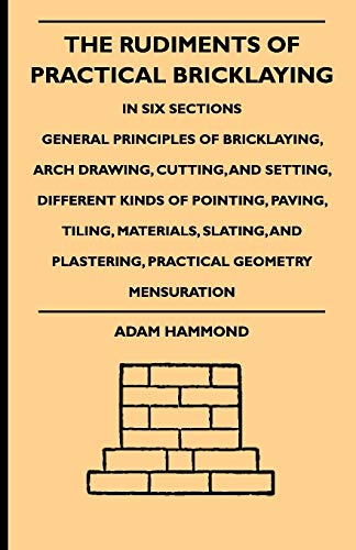 The Rudiments Of Practical Bricklaying - In Six Sections: General Principles Of Bricklaying, Arch Drawing, Cutting, And Setting, Different Kinds Of ... Plastering, Practical Geometry Mensuration