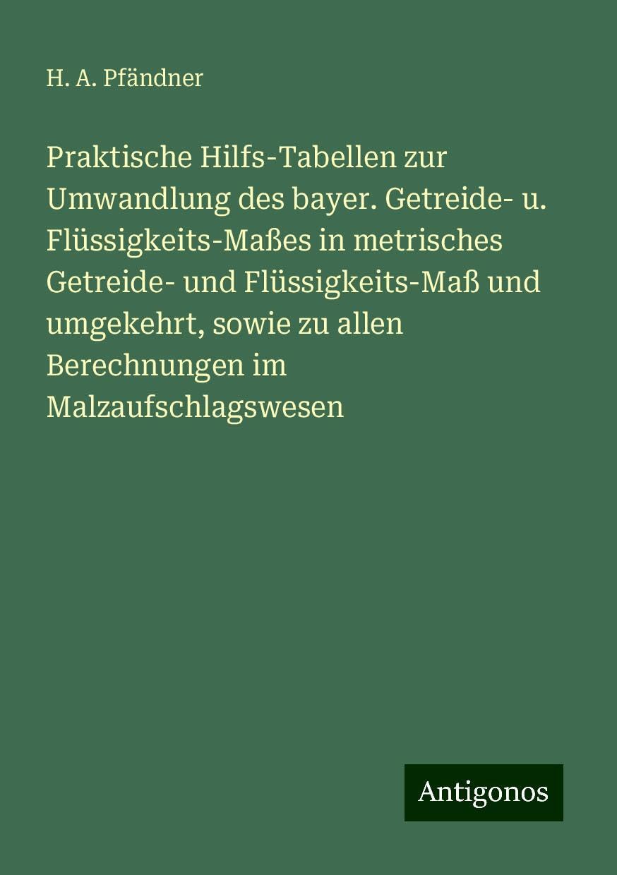 Praktische Hilfs-Tabellen zur Umwandlung des bayer. Getreide- u. Flüssigkeits-Maßes in metrisches Getreide- und Flüssigkeits-Maß und umgekehrt, sowie zu allen Berechnungen im Malzaufschlagswesen