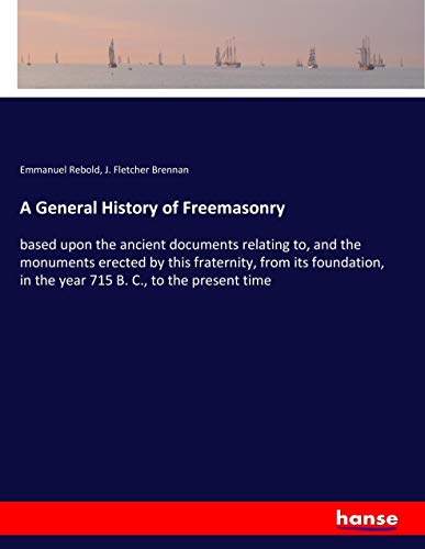 A General History of Freemasonry: based upon the ancient documents relating to, and the monuments erected by this fraternity, from its foundation, in the year 715 B. C., to the present time