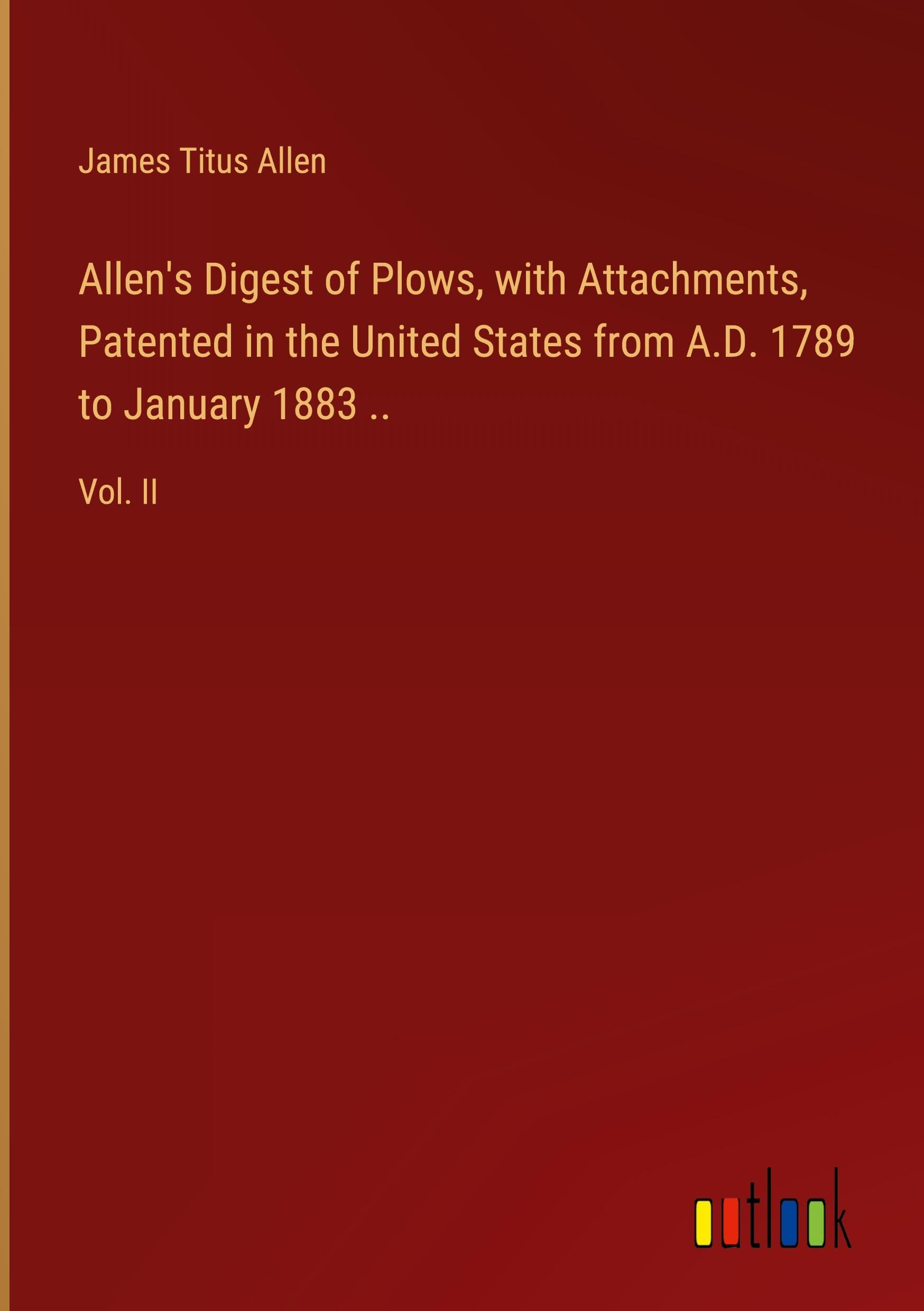 Allen's Digest of Plows, with Attachments, Patented in the United States from A.D. 1789 to January 1883 ..: Vol. II