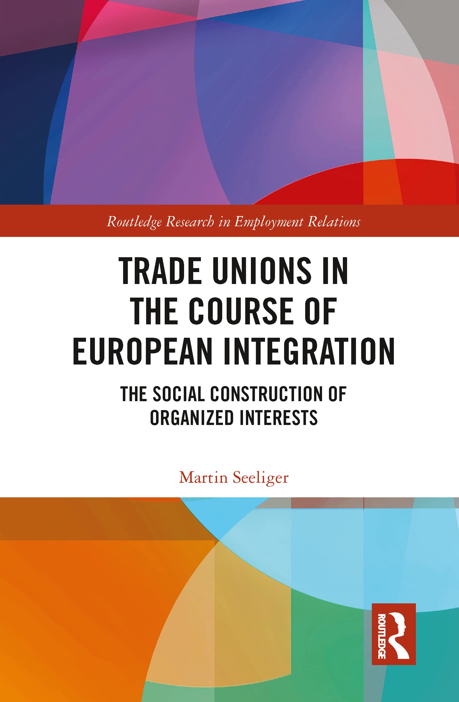 Trade Unions in the Course of European Integration: The Social Construction of Organized Interests (Routledge Research in Employment Relations)