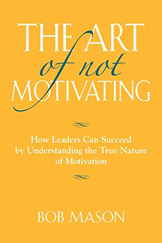 THE ART OF NOT MOTIVATING: How Leaders Can Succeed by Understanding the True Nature of Motivation