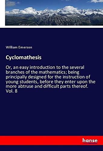 Cyclomathesis: Or, an easy introduction to the several branches of the mathematics; being principally designed for the instruction of young students, ... abtruse and difficult parts thereof. Vol. 8