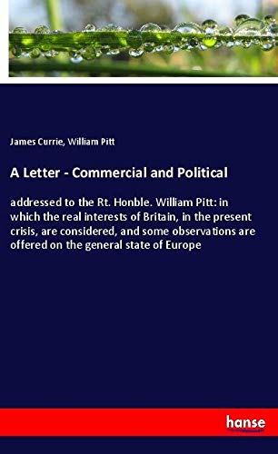 A Letter - Commercial and Political: addressed to the Rt. Honble. William Pitt: in which the real interests of Britain, in the present crisis, are ... are offered on the general state of Europe
