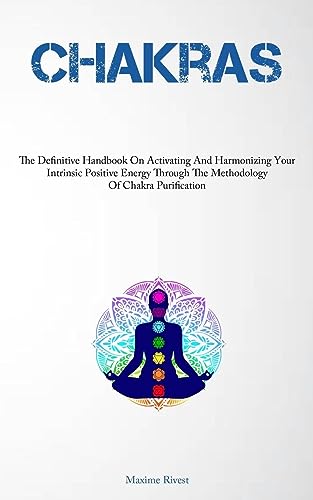 Chakras: The Definitive Handbook On Activating And Harmonizing Your Intrinsic Positive Energy Through The Methodology Of Chakra Purification