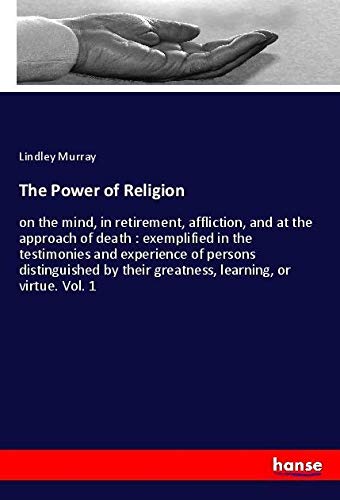 The Power of Religion: on the mind, in retirement, affliction, and at the approach of death : exemplified in the testimonies and experience of persons ... their greatness, learning, or virtue. Vol. 1