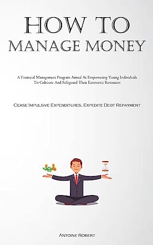 How To Manage Money: A Financial Management Program Aimed At Empowering Young Individuals To Cultivate And Safeguard Their Economic Resources (Cease Impulsive Expenditures, Expedite Debt Repayment)