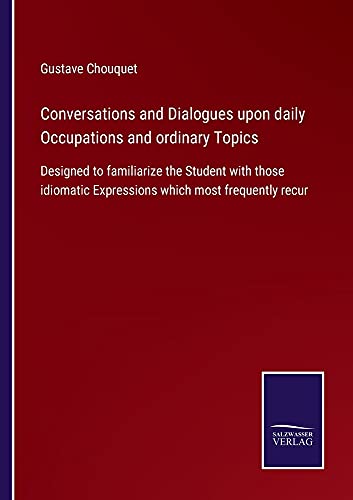 Conversations and Dialogues upon daily Occupations and ordinary Topics: Designed to familiarize the Student with those idiomatic Expressions which most frequently recur